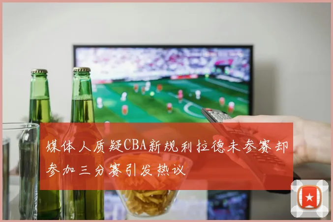 媒体人质疑CBA新规利拉德未参赛却参加三分赛引发热议