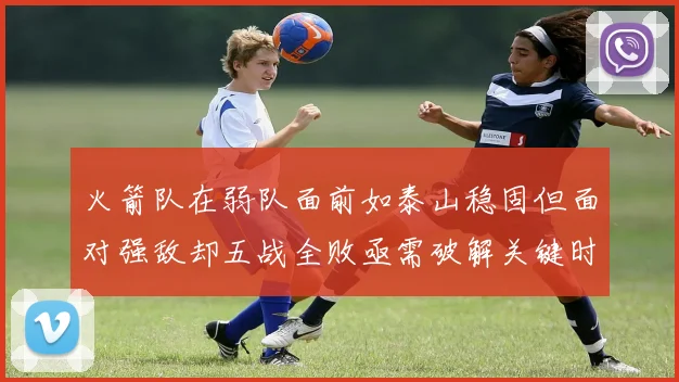 火箭队在弱队面前如泰山稳固但面对强敌却五战全败亟需破解关键时刻失误困境