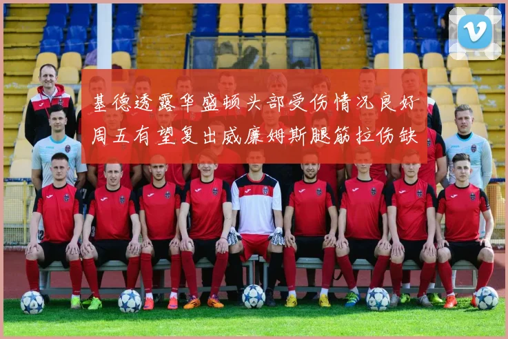 基德透露华盛顿头部受伤情况良好周五有望复出威廉姆斯腿筋拉伤缺席一周