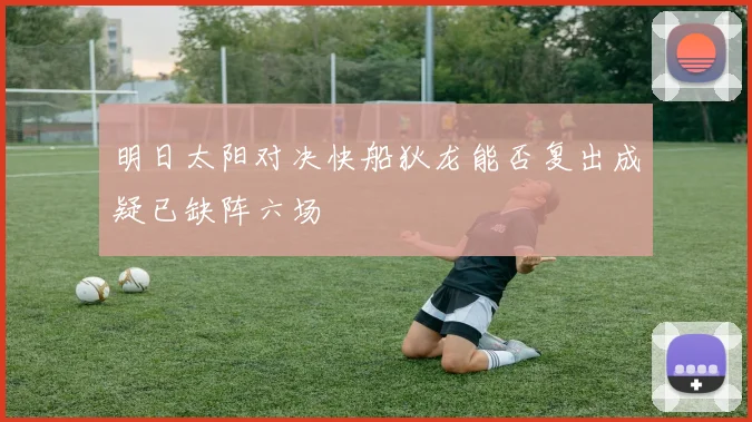 明日太阳对决快船狄龙能否复出成疑已缺阵六场