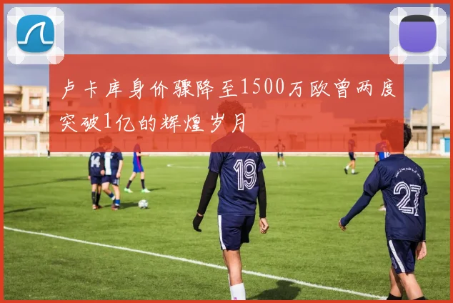 卢卡库身价骤降至1500万欧曾两度突破1亿的辉煌岁月