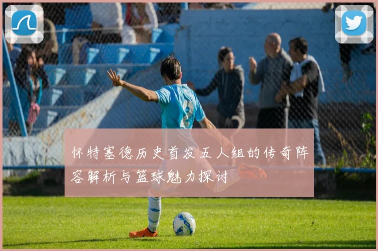 怀特塞德历史首发五人组的传奇阵容解析与篮球魅力探讨