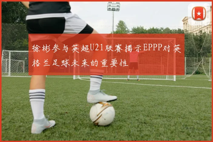 徐彬参与英超U21联赛揭示EPPP对英格兰足球未来的重要性