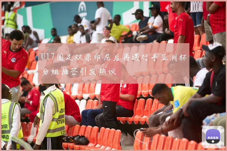U17国足双杀印尼后再遇对手亚洲杯分组抽签引发热议
