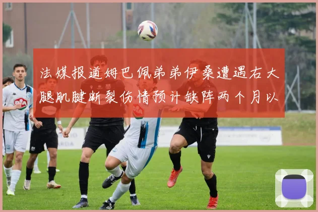 法媒报道姆巴佩弟弟伊桑遭遇右大腿肌腱断裂伤情预计缺阵两个月以上
