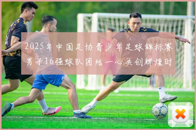 2025年中国足协青少年足球锦标赛男子16强球队团结一心共创辉煌时刻
