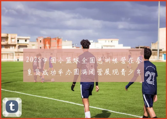 2025中国小篮球全国总训练营在秦皇岛成功举办圆满闭营展现青少年篮球新风貌