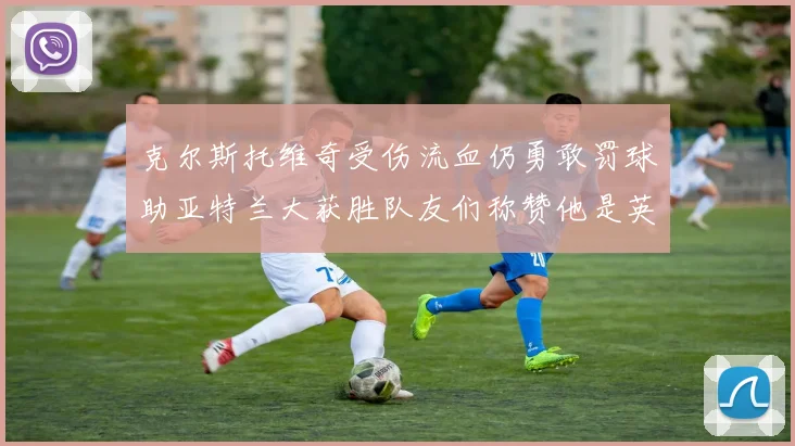 克尔斯托维奇受伤流血仍勇敢罚球助亚特兰大获胜队友们称赞他是英雄