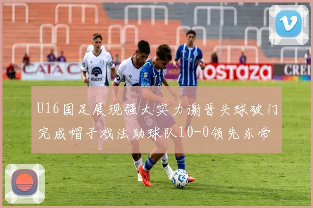 U16国足展现强大实力谢晋头球破门完成帽子戏法助球队10-0领先东帝汶