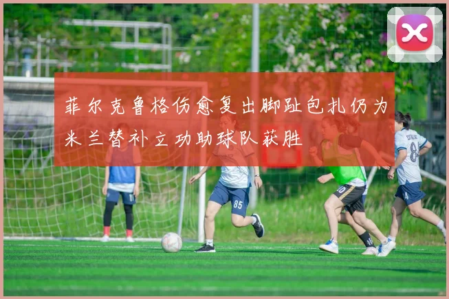 菲尔克鲁格伤愈复出脚趾包扎仍为米兰替补立功助球队获胜