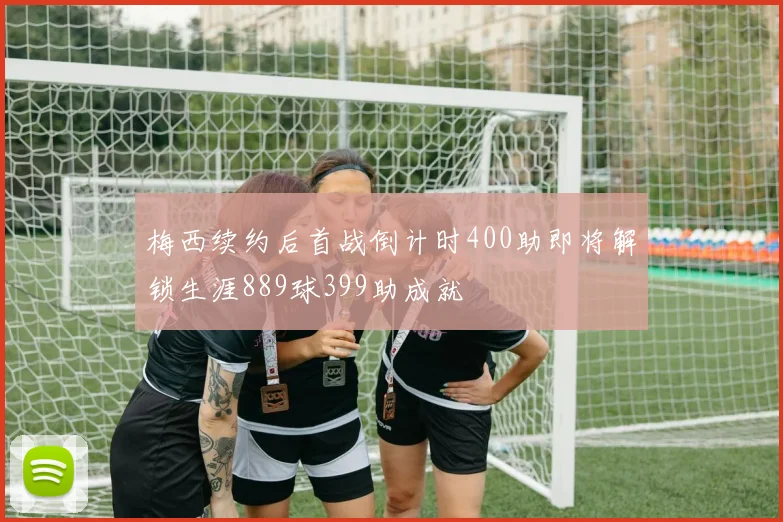 梅西续约后首战倒计时400助即将解锁生涯889球399助成就
