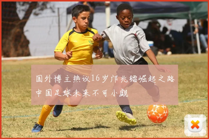 国外博主热议16岁邝兆镭崛起之路中国足球未来不可小觑