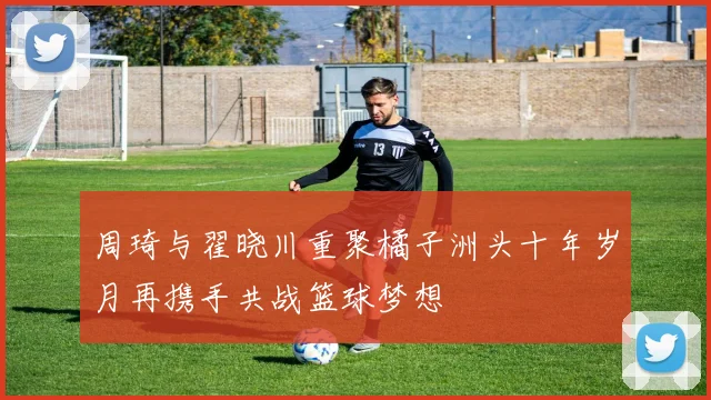 周琦与翟晓川重聚橘子洲头十年岁月再携手共战篮球梦想
