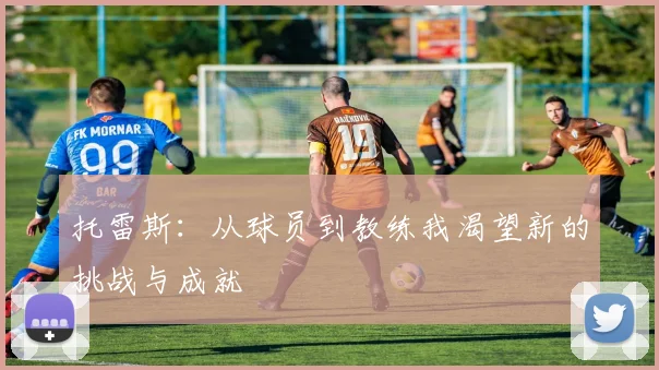 托雷斯：从球员到教练我渴望新的挑战与成就
