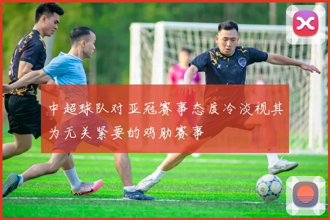 中超球队对亚冠赛事态度冷淡视其为无关紧要的鸡肋赛事