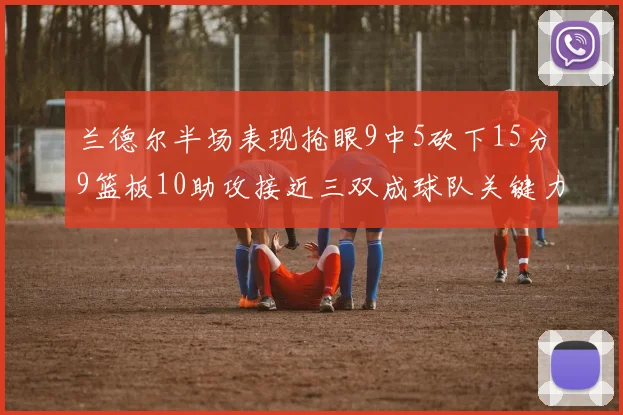兰德尔半场表现抢眼9中5砍下15分9篮板10助攻接近三双成球队关键力量
